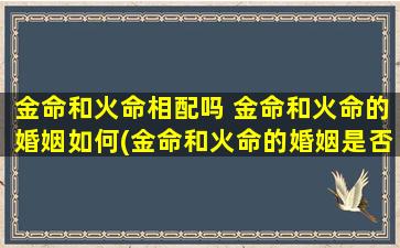 金命和火命相配吗 金命和火命的婚姻如何(金命和火命的婚姻是否合适？如何匹配？)